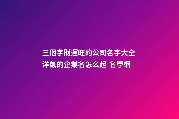 三個字財運旺的公司名字大全 洋氣的企業名怎么起-名學網-第1張-公司起名-玄機派